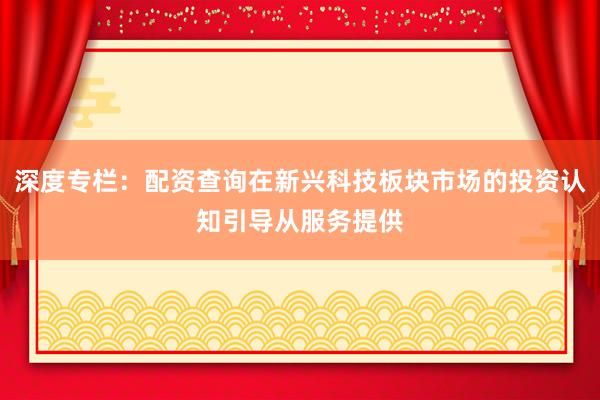 深度专栏：配资查询在新兴科技板块市场的投资认知引导从服务提供