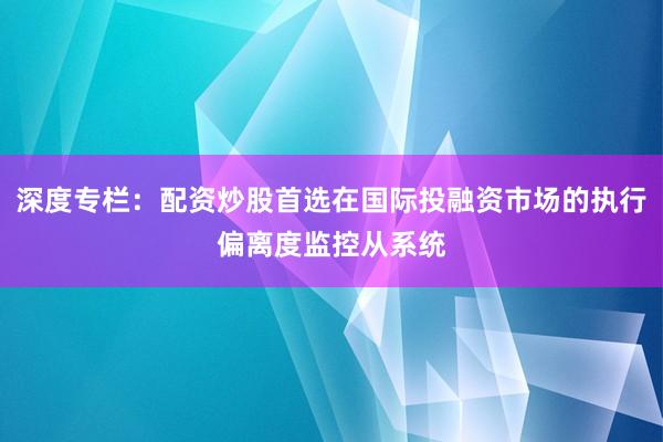 深度专栏：配资炒股首选在国际投融资市场的执行偏离度监控从系统