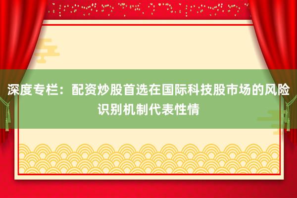深度专栏：配资炒股首选在国际科技股市场的风险识别机制代表性情