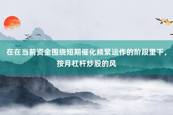 在在当前资金围绕短期催化频繁运作的阶段里下，按月杠杆炒股的风