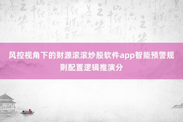 风控视角下的财源滚滚炒股软件app智能预警规则配置逻辑推演分