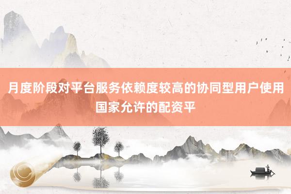 月度阶段对平台服务依赖度较高的协同型用户使用国家允许的配资平