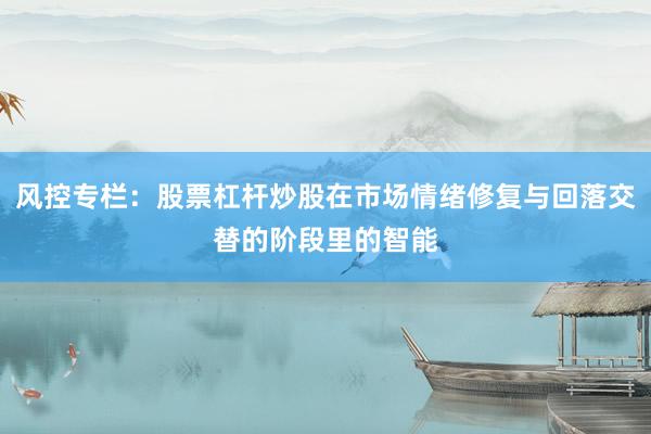 风控专栏：股票杠杆炒股在市场情绪修复与回落交替的阶段里的智能